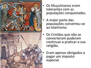 Os Muçulmanos eram tolerantes com as populações conquistadas. A maior parte das populações converteu-se ao Islamismo. Os Cristãos que não se converteram puderam continuar a praticar a sua religião. Eram apenas obrigados a pagar um imposto especial. 