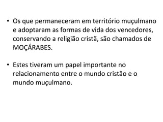 Os que permaneceram em território muçulmano e adoptaram as formas de vida dos vencedores, conservando a religião cristã, são chamados de MOÇÁRABES. Estes tiveram um papel importante no relacionamento entre o mundo cristão e o mundo muçulmano. 