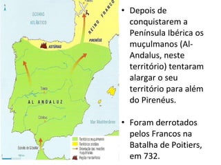 Depois de conquistarem a Península Ibérica os muçulmanos (Al-Andalus, neste território) tentaram alargar o seu território para além do Pirenéus. Foram derrotados pelos Francos na Batalha de Poitiers, em 732. 