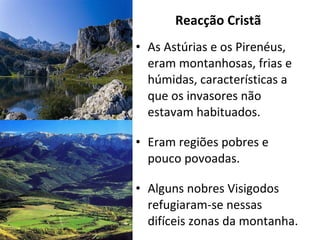 Reacção Cristã As Astúrias e os Pirenéus, eram montanhosas, frias e húmidas, características a que os invasores não estavam habituados. Eram regiões pobres e pouco povoadas. Alguns nobres Visigodos refugiaram-se nessas difíceis zonas da montanha. 
