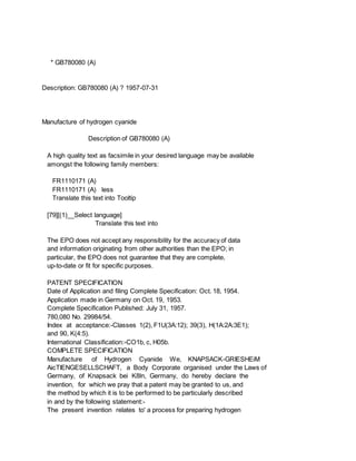 * GB780080 (A)
Description: GB780080 (A) ? 1957-07-31
Manufacture of hydrogen cyanide
Description of GB780080 (A)
A high quality text as facsimile in your desired language may be available
amongst the following family members:
FR1110171 (A)
FR1110171 (A) less
Translate this text into Tooltip
[79][(1)__Select language]
Translate this text into
The EPO does not accept any responsibility for the accuracy of data
and information originating from other authorities than the EPO; in
particular, the EPO does not guarantee that they are complete,
up-to-date or fit for specific purposes.
PATENT SPECIFICATION
Date of Application and filing Complete Specification: Oct. 18, 1954.
Application made in Germany on Oct. 19, 1953.
Complete Specification Published: July 31, 1957.
780,080 No. 29984/54.
Index at acceptance:-Classes 1(2), F1U(3A:12); 39(3), H(1A:2A:3E1);
and 90, K(4:5).
International Classification:-CO1b, c, H05b.
COMPLETE SPECIFICATION
Manufacture of Hydrogen Cyanide We, KNAPSACK-GRIESHEiM
AicTIENGESELLSCHAFT, a Body Corporate organised under the Laws of
Germany, of Knapsack bei K8ln, Germany, do hereby declare the
invention, for which we pray that a patent may be granted to us, and
the method by which it is to be performed to be particularly described
in and by the following statement:-
The present invention relates to' a process for preparing hydrogen
 