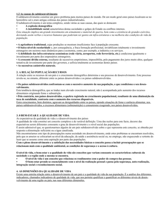 1.2 As causas do subdesenvolvimento
0 subdesenvolvimento constitui um grave problema para muitos países do mundo. De um modo geral estes países localizam-se no
hemisfério sul e eram antigas colónias dos países industrializados.
O subdesenvolvimento é um tema complexo, sendo várias as suas causas, das quais se destacam:
• A explosão demográfica
• A instabilidade social característica destas sociedades e golpes de Estado ou conflitos internos.
Esta situação implica um grande investimento em armamento e material de guerra, bem como a existência de grandes exércitos,
desviando assim verbas e recursos humanos que poderiam ser gastos em infra-estruturas e na melhoria das condições de vida da
população.
• A agricultura tradicional, cujas produções se mostram insuficientes face à população crescente.
• O baixo nível de escolaridade e, por consequência, a fraca formação profissional, inviabilizam totalmente o investimento
estrangeiro em sectores mais dinâmicos para a economia, como, por exemplo, a indústria e os serviços.
• A debilidade das infra-estruturas económicas (rede viária, aeroportos, rede ferroviária, etc.) condiciona igualmente o
investimento por parte dos empresários estrangeiros.
• A crescente dívida externa, resultante de sucessivos empréstimos, impossibilita, pelo pagamento dos juros muito altos, qualquer
tentativa de investimento por parte dos governos, e asfixia totalmente as economias destes países.
• As sucessivas catástrofes naturais.
2. A RELAÇÃO POPULAÇÃO-RECURSOS
A relação entre os recursos de um país e o crescimento demográfico determina o seu processo de desenvolvimento. Este processo
revela-se, no entanto, diferente entre os países desenvolvidos e os países subdesenvolvidos.
• Os países subdesenvolvidos confrontam-se com o sucessivo aumento da sua população, o que condiciona o seu desen-
volvimento.
Esta tendência demográfica, que se traduz num elevado crescimento natural, não é acompanhada pelo aumento dos recursos
alimentares originando fome e subnutrição.
• Pelo contrário, nos países desenvolvidos, a quebra registada no crescimento populacional, resultante de uma diminuição da
taxa de natalidade, contrasta com o aumento dos recursos disponíveis.
Estes crescimentos, bem distintos, agravam as desigualdades entre os países, opondo situações de fome e carência alimentar, nos
países subdesenvolvidos, a excessos alimentares (sobrenutrição) e consumismo exagerado, nos países desenvolvidos.
3. 0 BEM-ESTAR E A QUALIDADE DE VIDA
As expectativas de qualidade de vida e o desenvolvimento dos países
A qualidade de vida constitui um conceito complexo e de variável definição. Uma das razões para este facto, decorre das
expectativas serem diferentes consoante o grau de desenvolvimento e o nível social das populações.
É assim admissível que, se questionarmos alguém de um país subdesenvolvido sobre o que representa este conceito, se obtenha por
resposta a alimentação suficiente ou a água canalizada.
Não encontraríamos este tipo de preocupações numa sociedade em desenvolvimento, onde estes problemas se encontram resolvidos,
pelo que os anseios se colocariam ao nível da educação, da saúde e assistência social ou, no emprego, não esquecendo a vertente do
lazer que se assume como uma aspiração por parte das populações.
Com o pleno desenvolvimento e a satisfação das necessidades básicas o conceito passa a incluir preocupações que se
relacionam mais com a qualidade ambiental, as condições de segurança e o acesso à cultura.
O nível de vida, o bem-estar e a qualidade de vida são conceitos que variam consoante as características culturais da
sociedade e a região onde a mesma se encontra.
• O nível de vida é um conceito que relaciona os rendimentos com o poder de compra das pessoas.
• O bem-estar prende-se essencialmente com o nível da realização pessoal e passa pela segurança, auto-realização,
integração social e reconhecimento social.
4. AS DIMENSÕES DA QUALIDADE DE VIDA
Existe uma estreita relação entre o desenvolvimento de um país e a qualidade de vida da sua população. É a análise dos diferentes
indicadores, chamados indicadores de qualidade de vida, que nos permite qualificar e quantificar os diferentes níveis de desen-
volvimento de uma região ou país, nas suas diferentes dimensões.
 