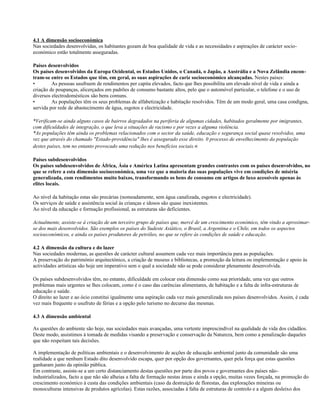 4.1 A dimensão socioeconómica
Nas sociedades desenvolvidas, os habitantes gozam de boa qualidade de vida e as necessidades e aspirações de carácter socio-
económico estão totalmente asseguradas.
Países desenvolvidos
Os países desenvolvidos da Europa Ocidental, os Estados Unidos, o Canadá, o Japão, a Austrália e a Nova Zelândia encon-
tram-se entre os Estados que têm, em geral, as suas aspirações de cariz socioeconómico alcançadas. Nestes países:
• As pessoas usufruem de rendimentos per capita elevados, facto que lhes possibilita um elevado nível de vida e ainda a
criação de poupanças, alicerçados em padrões de consumo bastante altos, pelo que o automóvel particular, o telefone e o uso de
diversos electrodomésticos são bens comuns.
• As populações têm os seus problemas de alfabetização e habitação resolvidos. Têm de um modo geral, uma casa condigna,
servida por rede de abastecimento de água, esgotos e electricidade.
*Verificam-se ainda alguns casos de bairros degradados na periferia de algumas cidades, habitados geralmente por imigrantes,
com dificuldades de integração, o que leva a situações de racismo e por vezes a alguma violência.
*As populações têm ainda os problemas relacionados com o sector da saúde, educação e segurança social quase resolvidos, uma
vez que através do chamado "Estado-providência" lhes é assegurado esse direito. 0 processo de envelhecimento da população
destes países, tem no entanto provocado uma redução nos benefícios sociais.«
Países subdesenvolvidos
Os países subdesenvolvidos de África, Ásia e América Latina apresentam grandes contrastes com os países desenvolvidos, no
que se refere a esta dimensão socioeconómica, uma vez que a maioria das suas populações vive em condições de miséria
generalizada, com rendimentos muito baixos, transformando os bens de consumo em artigos de luxo acessíveis apenas às
elites locais.
Ao nível da habitação estas são precárias (nomeadamente, sem água canalizada, esgotos e electricidade).
Os serviços de saúde e assistência social às crianças e idosos são quase inexistentes.
Ao nível da educação e formação profissional, as estruturas são deficientes.
Actualmente, assiste-se à criação de um terceiro grupo de países que, mercê de um crescimento económico, têm vindo a aproximar-
se dos mais desenvolvidos. São exemplos os países do Sudeste Asiático, o Brasil, a Argentina e o Chile, em todos os aspectos
socioeconómicos, e ainda os países produtores de petróleo, no que se refere às condições de saúde e educação.
4.2 A dimensão da cultura e do lazer
Nas sociedades modernas, as questões de carácter cultural assumem cada vez mais importância para as populações.
A preservação do património arquitectónico, a criação de museus e bibliotecas, a promoção da leitura ou implementação e apoio às
actividades artísticas são hoje um imperativo sem o qual a sociedade não se pode considerar plenamente desenvolvida.
Os países subdesenvolvidos têm, no entanto, dificuldade em colocar esta dimensão como sua prioridade, uma vez que outros
problemas mais urgentes se lhes colocam, como é o caso das carências alimentares, de habitação e a falta de infra-estruturas de
educação e saúde.
O direito ao lazer e ao ócio constitui igualmente uma aspiração cada vez mais generalizada nos países desenvolvidos. Assim, é cada
vez mais frequente o usufruto de férias e a opção pelo turismo no decurso das mesmas.
4.3 A dimensão ambiental
As questões do ambiente são hoje, nas sociedades mais avançadas, uma vertente imprescindível na qualidade de vida dos cidadãos.
Deste modo, assistimos à tomada de medidas visando a preservação e conservação da Natureza, bem como a penalização daqueles
que não respeitam tais decisões.
A implementação de políticas ambientais e o desenvolvimento de acções de educação ambiental junto da comunidade são uma
realidade a que nenhum Estado dito desenvolvido escapa, quer por opção dos governantes, quer pela força que estas questões
ganharam junto da opinião pública.
Em contraste, assiste-se a um certo distanciamento destas questões por parte dos povos e governantes dos países não-
industrializados, facto a que não são alheias a falta de formação nestas áreas e ainda a opção, muitas vezes forçada, na promoção do
crescimento económico à custa das condições ambientais (caso da destruição de florestas, das explorações mineiras ou
monoculturas intensivas de produtos agrícolas). Estas razões, associadas à falta de estruturas de controlo e a algum desleixo dos
 