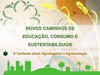 O Contexto atual: Agronegócio x Agroecologia
NOVOS CAMINHOS DE
EDUCAÇÃO, CONSUMO E
SUSTENTABILIDADE
1
 