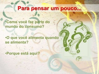 •Como você faz parte do
mundo do consumo?
•O que você alimenta quando
se alimenta?
•Porque está aqui?
Para pensar um pouco...
 