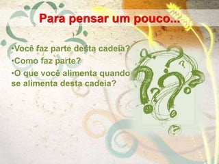 •Você faz parte desta cadeia?
•Como faz parte?
•O que você alimenta quando
se alimenta desta cadeia?
Para pensar um pouco...
 