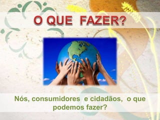Nós, consumidores e cidadãos, o que
podemos fazer?
 