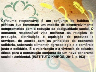 Consumo responsável é um conjunto de hábitos e
práticas que fomentam um modelo de desenvolvimento
comprometido com a redução da desigualdade social. O
consumo responsável visa melhorar as relações de
produção, distribuição e aquisição de produtos e
serviços, de acordo com os princípios da economia
solidária, soberania alimentar, agroecologia e o comércio
justo e solidário. É a valorização e a vivência de atitudes
éticas para a construção conjunta de um novo panorama
social e ambiental. (INSTITUTO KAIRÓS, 2013, p.103)
 