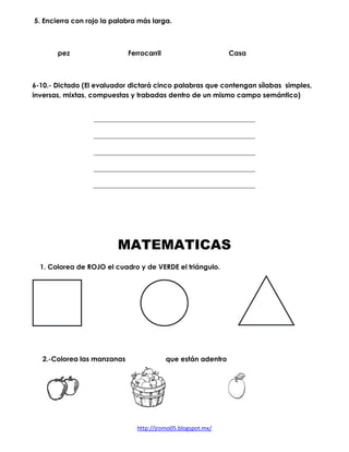 http://jromo05.blogspot.mx/
5. Encierra con rojo la palabra más larga.
pez Ferrocarril Casa
6-10.- Dictado (El evaluador dictará cinco palabras que contengan sílabas simples,
inversas, mixtas, compuestas y trabadas dentro de un mismo campo semántico)
MATEMATICAS
1. Colorea de ROJO el cuadro y de VERDE el triángulo.
2.-Colorea las manzanas que están adentro
 