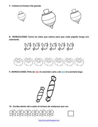 http://jromo05.blogspot.mx/
7.- Colorea el trompo más grande.
8.- INSTRUCCIONES: Tacha los nidos que sobran para que cada pajarito tenga uno
solamente.
9.-INSTRUCCIONES: Pinta de rojo el caramelo corto y de azul el caramelo largo.
10.- Escribe dentro del cuadro el número de mariposas que ves.
 