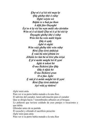Ệbợ ní ó şé kó tóó mợợ lợ
                   Ợdẹ gbébợ ńbè ó rúbợ
                       Ogbè wèyin wò
                   Bájáà re o baà pa ikun
                    A dífá fún Ònyagbè
         Èyí to ń lợ rèé ba wợn múlè oko àiròdùn
         Wón ní ó sá káalè Ệbợ ní ó şé kó tóó lợ
                Ònyagbè gbébợ ńbè ó rúbợ
                Wón lòó ba wón múlè légàn
                         Ợdẹ ń sợdẹ
                        Àgbè ń sàgbè
              Wón wáá gbébợ ńbè wón rúbợ
                   Rírú Ệbợ èèrù àtùkèşù
                 Ệ wáá bá níní jèbútú ire
            Jèbútú ire làá bá ni lésè ợba òrìşà
               Ệ jé á móde mágbè kó lê yẹni
                      Àgbè ń tokoó bò
                  Ó mu Ìkókóró fún Ợdẹ
                       Ợdẹ ń tíjùú bò
                    Ó mu Ìkókóró ẹran
                       O si fún Àgbè
            Ệ sàá jé á móde mágbè kó lê yẹni
                   Rírú Ệbợ èèrù àtùkèşù
                    Ayé wáá yẹ tùtúru!

Ogbè miró atrás
Para ver si su perro había matado a la rata Ikun.
El adivino del cazador, lanzó adivinación para el cazador
Que se dirigía hacía 7 renombrados arbustos en el bosque.
Le pidieron que tuviese cuidado de esos parajes o locaciones y
que debía
Ofrendar antes de su partida
Él escuchó y ofrendó el sacrificio prescrito
Ogbè miro para atrás
Para ver si su perro había matado a la rata Ikun
 