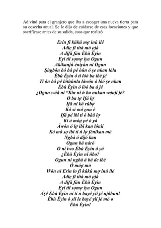 Adivinó para el granjero que iba a escoger una nueva tierra para
su cosecha anual. Se le dijo de cuidarse de esas locaciones y que
sacrificase antes de su salida, cosa que realizó

                 Erín fi kúkú mợ inú ilé
                   Adìẹ fi títà mò ợjà
                  A dífá fún Èbù Èyìn
                 Eyí tíí sợmợ iya Ogun
               Akíkanjú ènìyàn ni Ogun
           Şùgbón bó bá pé òún ó şe nkan lóla
               Èbù Èyìn ó ti lòó ba ibè jé
        Ti ón bá pé lótùúnla làwón ó lòó şe nkan
                 Èbù Èyìn ó lòó ba á jé
       ¿Ogun wáá ní “Kín ní ń ba nnkan wònjí jé?
                      O ba tợ Ifá lợ
                      Ifá ní kó rúbợ
                     Kó si mó ẹnu è
                  Ifá pé ibi tí ó bàá lợ
                    Ki ó móợ pé ó yá
                 Àwón ó lợ ibi kan lónìí
             Kó mó sợ ibi ti ń lợ fènikan mó
                     Ngbà ó dijó kan
                      Ogun bá nàró
                 O ní ìwo Èbù Èyìn ó yá
                   ¿Èbù Èyìn ní ńbo?
                Ogun ní ngbà á bá de ibè
                        Ó móợ mò
            Wón ni Erin lo fi kúkú mợ inú ilé
                   Adìẹ fi títà mò ợjà
                  A dífá fún Èbù Èyìn
                 Eyí tíí sợmợ iya Ogun
         Àşé Èbù Èyìn ni ti n bayé yìí jé njóhun!
            Èbù Èyìn ò síí le bayé yìí jé mó o
                        Èbù Èyìn!
 
