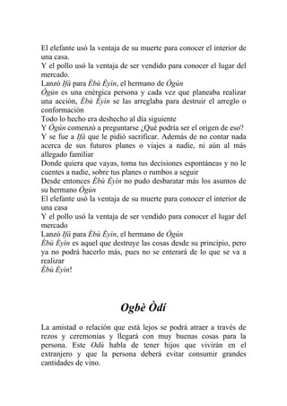 El elefante usó la ventaja de su muerte para conocer el interior de
una casa.
Y el pollo usó la ventaja de ser vendido para conocer el lugar del
mercado.
Lanzó Ifá para Èbù Èyìn, el hermano de Ògún
Ògún es una enérgica persona y cada vez que planeaba realizar
una acción, Èbù Èyìn se las arreglaba para destruir el arreglo o
conformación
Todo lo hecho era deshecho al día siguiente
Y Ògún comenzó a preguntarse ¿Qué podría ser el origen de eso?
Y se fue a Ifá que le pidió sacrificar. Además de no contar nada
acerca de sus futuros planes o viajes a nadie, ni aún al más
allegado familiar
Donde quiera que vayas, toma tus decisiones espontáneas y no le
cuentes a nadie, sobre tus planes o rumbos a seguir
Desde entonces Èbù Èyìn no pudo desbaratar más los asuntos de
su hermano Ògún
El elefante usó la ventaja de su muerte para conocer el interior de
una casa
Y el pollo usó la ventaja de ser vendido para conocer el lugar del
mercado
Lanzó Ifá para Èbù Èyìn, el hermano de Ògún
Èbù Èyìn es aquel que destruye las cosas desde su principio, pero
ya no podrá hacerlo más, pues no se enterará de lo que se va a
realizar
Èbù Èyìn!




                         Ogbè Òdí
La amistad o relación que está lejos se podrá atraer a través de
rezos y ceremonias y llegará con muy buenas cosas para la
persona. Este Odù habla de tener hijos que vivirán en el
extranjero y que la persona deberá evitar consumir grandes
cantidades de vino.
 