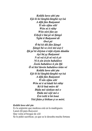 Kolálù lawo abé ợta
                Ejò ló kó làngbà-làngbà wợ isà
                      A dífá fún Baáyannì
                         Ti nlo síjùu sèlé
                         Wón ní ó rúbợ
                        Wón niré fún un
                    Eèkejì è làá pè ní Şàngó
                      Ńgbà ti Baáyannì dè
                             Owó pó
                     Ó bá kó diè fún Şàngó
                  Şàngó bá so owó mó asợ è
             Ifá pé kí eléyiun ó tójú èèyàn dáadáa
                      Ayé bá yẹ Baáyannì
                    N ní wá ń jó ní wá ń yò
                    Ní ń yin àwón babaláwo
                   Àwón babaláwo ń yin Ifá
               Ó ní bèé làwón babaláwo tòún wí
                      Kolálù lawo abé ợta
                Ejò ló kó làngbà-làngbà wợ isà
                      A dífá fún Baáyannì
                         Ti nlo síjùu sèlé
                  Wón ní ó sá káalè kó rúbợ
                       Kó lè baà múre dé
                    Dáda mó súnkun mó o
                       Dáda mó sèjè mó o
                       Èrò ìsèlè ń bò lonà
                 Yóó fùún ợ lóókan ợ so mórí.

Kolálù lawo abé ợta
Es la serpiente que medrosa está en la madriguera
Lanzó Ifá para Baáyannì
Que venía al bosque de sèlé
Se le pidió sacrificar, ya que se le deseaba mucha fortuna
 