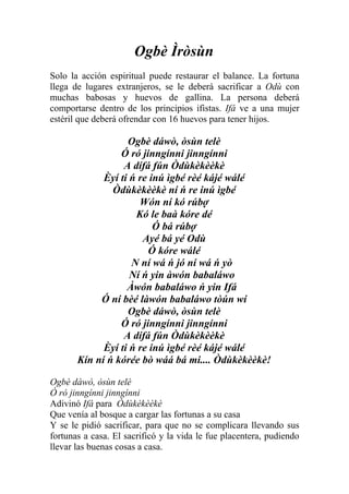 Ogbè Ìròsùn
Solo la acción espiritual puede restaurar el balance. La fortuna
llega de lugares extranjeros, se le deberá sacrificar a Odù con
muchas babosas y huevos de gallina. La persona deberá
comportarse dentro de los principios ifistas. Ifá ve a una mujer
estéril que deberá ofrendar con 16 huevos para tener hijos.

                   Ogbè dáwò, òsùn telè
                 Ó ró jinngínni jinngínni
                  A dífá fún Òdùkèkèèkè
             Èyí ti ń re inú ìgbé rèé kájé wálé
               Òdùkèkèèkè ní ń re inú ìgbé
                      Wón ní kó rúbợ
                     Kó le baà kóre dé
                          Ó bá rúbợ
                       Ayé bá yé Odù
                        Ó kóre wálé
                    N ní wá ń jó ní wá ń yò
                    Ní ń yin àwón babaláwo
                   Àwón babaláwo ń yin Ifá
            Ó ní bèé làwón babaláwo tòún wí
                   Ogbè dáwò, òsùn telè
                 Ó ró jinngínni jinngínni
                  A dífá fún Òdùkèkèèkè
             Èyí ti ń re inú ìgbé rèé kájé wálé
       Kín ní ń kórée bò wáá bá mi.... Òdùkèkèèkè!

Ogbè dáwò, òsùn telè
Ó ró jinngínni jinngínni
Adivinó Ifá para Òdùkèkèèkè
Que venía al bosque a cargar las fortunas a su casa
Y se le pidió sacrificar, para que no se complicara llevando sus
fortunas a casa. El sacrificó y la vida le fue placentera, pudiendo
llevar las buenas cosas a casa.
 