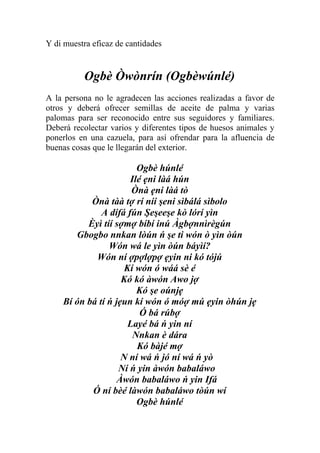 Y di muestra eficaz de cantidades


          Ogbè Òwònrín (Ogbèwúnlé)
A la persona no le agradecen las acciones realizadas a favor de
otros y deberá ofrecer semillas de aceite de palma y varias
palomas para ser reconocido entre sus seguidores y familiares.
Deberá recolectar varios y diferentes tipos de huesos animales y
ponerlos en una cazuela, para así ofrendar para la afluencia de
buenas cosas que le llegarán del exterior.

                        Ogbè húnlé
                      Ilé ẹni làá hún
                       Ònà ẹni làá tò
           Ònà tàà tợ rí níí şeni sìbálá sìbolo
              A dífá fún Şeşeeşe kò lórí yìn
          Èyì tíí sợmợ bíbí inú Àgbợnnìrègún
       Gbogbo nnkan lòún ń şe ti wón ò yìn òún
                Wón wá le yìn òún báyìí?
            Wón ní ợpợlợpợ ẹyin ni kó tójú
                     Kí wón ó wáá sè é
                    Kó kó àwón Awo jợ
                        Kó şe oúnjẹ
    Bí ón bá tí ń jẹun kí wón ó móợ mú ẹyin òhún jẹ
                         Ó bá rúbợ
                      Layé bá ń yin ní
                       Nnkan è dára
                        Kó bàjé mợ
                    N ní wá ń jó ní wá ń yò
                   Ní ń yin àwón babaláwo
                   Àwón babaláwo ń yin Ifá
           Ó ní bèé làwón babaláwo tòún wí
                        Ogbè húnlé
 