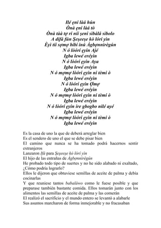 Ilé ẹni làá hún
                        Ònà ẹni làá tò
             Ònà tàà tợ rí níí şeni sìbálá sìbolo
               A dífá fún Şeşeeşe kò lórí yìn
            Èyì tíí sợmợ bíbí inú Àgbợnnìrègún
                      N ó lòórí ẹyin Ajé
                       Igba lewé eréyìn
                      N ó lòórí ẹyin Aya
                       Igba lewé eréyìn
              N ó mợmợ lòórí ẹyin ni tèmi ò
                       Igba lewé eréyìn
                      N ó lòórí ẹyin Ợmợ
                       Igba lewé eréyìn
              N ó mợmợ lòórí ẹyin ni tèmi ò
                       Igba lewé eréyìn
             N ó lòórí ẹyin ire gbogbo nilé ayé
                       Igba lewé eréyìn
              N ó mợmợ lòórí ẹyin ni tèmi ò
                       Igba lewé eréyìn

Es la casa de uno la que de deberá arreglar bien
Es el sendero de uno el que se debe pisar bien
El camino que nunca se ha tomado podrá hacernos sentir
extranjeros
Lanzaron Ifá para Şeşeeşe kò lórí yìn
El hijo de las entrañas de Àgbợnnìrègún
He probado todo tipo de suertes y no he sido alabado ni exaltado,
¿Cómo podría lograrlo?
Ellos le dijeron que obtuviese semillas de aceite de palma y debía
cocinarlas
Y que reuniese tantos babaláwo como le fuese posible y que
preparase también bastante comida. Ellos tomarán junto con los
alimentos las semillas de aceite de palma y las comerán
El realizó el sacrificio y el mundo entero se levantó a alabarle
Sus asuntos marcharon de forma inmejorable y no fracasaban
 