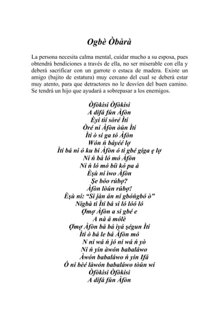 Ogbè Òbàrà
La persona necesita calma mental, cuidar mucho a su esposa, pues
obtendrá bendiciones a través de ella, no ser miserable con ella y
deberá sacrificar con un garrote o estaca de madera. Existe un
amigo (bajito de estatura) muy cercano del cual se deberá estar
muy atento, para que detractores no le desvíen del buen camino.
Se tendrá un hijo que ayudará a sobrepasar a los enemigos.

                       Òfòkisi Òfòkisi
                       A dífá fún Àfòn
                        Èyí tìí sòré Ìtí
                     Òré ní Àfòn òún Ìtí
                      Ìtí ò si ga tó Àfòn
                       Wón ń báyéé lợ
          Ìtí bá ni ó ku bí Àfòn ó ti gbé gíga ẹ lợ
                     Ní ń bá ló mó Àfòn
                   Ní ń ló mó bíì kó pa á
                       Èşù ní ìwo Àfòn
                         Şe bóo rúbợ?
                       Àfòn lòún rúbợ!
             Èşù ní: “Si jàn án ní gbóńgbó ò”
                  Nígbà ti Ìtí bá si ló lóó ló
                    Ợmợ Àfòn a si gbé e
                          A nà á mólè
               Ợmợ Àfòn bá bá ìyá şégun Ìtí
                   Ìtí ò bá le bá Àfòn mó
                     N ní wá ń jó ní wá ń yò
                    Ní ń yin àwón babaláwo
                   Àwón babaláwo ń yin Ifá
             Ó ní bèé làwón babaláwo tòún wí
                       Òfòkisi Òfòkisi
                       A dífá fún Àfòn
 