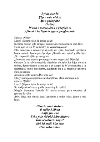Èyí tìí sòré Ìtí
                     Ệbợ n wón ní ó şe
                      Àfòn gbébợ ńbè
                          Ó rúbợ
            Ìtí kan ó mòmò lórí à á gbàfòón si
         Àfòn ní ń bẹ léyìn to şẹgun gbogboo wón

Òfòkisi Òfòkisi
Lanzó Ifá para Àfòn, la amiga de Ìtí
Siempre habían sido amigas, aunque Ìtí era más bajita que Àfòn
Hasta que un día Ìtí demostró su verdadero color
Ella comenzó a retorcerse delante de Àfòn, buscando apretarla
hasta matarle, hasta que Èşù dijo: ¿Sacrificaste Àfòn? y ella dijo:
¡Si, respondió Àfòn ya en agonía
¿Entonces que esperas para pegarle con tu garrote? Dijo Èşù
Cuando Ìtí se había enredado alrededor de Àfòn, los hijos de esta
última, desenredaron las manos y el cuerpo de Ìtí de su madre y la
lanzaron al suelo con fuerza, ayudando así a su madre a vencer a
su falsa amiga
Ìtí nunca sopló contra Àfòn otra vez
Ella y sus hijos alabaron a sus babaláwo, ellos alabaron a Ifá
Òfòkisi Òfòkisi
Lanzó Ifá para Àfòn, la amiga de Ìtí
Se le dijo de ofrendar y ella escuchó y lo realizó
Ningún bramante llamada Ìtí tendrá cabeza para soportar el
garrote de Àfòn
Àfòn, llega por detrás para vencerlos a todos ellos, junto a sus
hijos

                    Obìnrín sowó Kokoro
                       Ó móko è làhun
                        A dífá fún Ebè
               Èyí ti ń lợ rèé gbé Bàrà níyàwó
                    Òún lé lóbìnrín báyìí?
                    Ebè bá mééjì kún ẹèta
                       Ó bá roko Aláwo
 