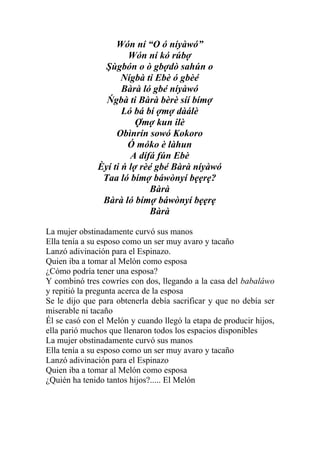 Wón ní “O ó níyàwó”
                       Wón ní kó rúbợ
                Şùgbón o ò gbợdò sahún o
                     Nígbà ti Ebè ó gbèé
                     Bàrà ló gbé níyàwó
                Ńgbà ti Bàrà bèrè síí bímợ
                     Ló bá bí ợmợ dàálè
                         Ợmợ kun ilè
                   Obìnrín sowó Kokoro
                      Ó móko è làhun
                       A dífá fún Ebè
              Èyí ti ń lợ rèé gbé Bàrà níyàwó
               Taa ló bímợ báwònyí bẹẹrẹ?
                            Bàrà
               Bàrà ló bímợ báwònyí bẹẹrẹ
                            Bàrà

La mujer obstinadamente curvó sus manos
Ella tenía a su esposo como un ser muy avaro y tacaño
Lanzó adivinación para el Espinazo.
Quien iba a tomar al Melón como esposa
¿Cómo podría tener una esposa?
Y combinó tres cowríes con dos, llegando a la casa del babaláwo
y repitió la pregunta acerca de la esposa
Se le dijo que para obtenerla debía sacrificar y que no debía ser
miserable ni tacaño
Él se casó con el Melón y cuando llegó la etapa de producir hijos,
ella parió muchos que llenaron todos los espacios disponibles
La mujer obstinadamente curvó sus manos
Ella tenía a su esposo como un ser muy avaro y tacaño
Lanzó adivinación para el Espinazo
Quien iba a tomar al Melón como esposa
¿Quién ha tenido tantos hijos?..... El Melón
 