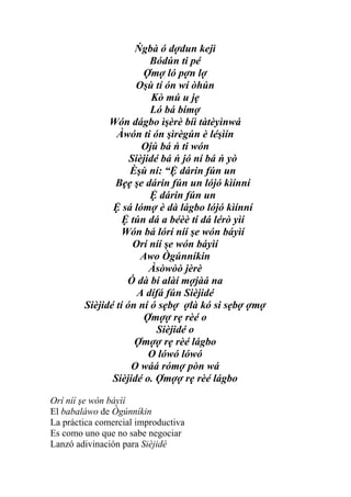 Ńgbà ó dợdun kejì
                         Bódún ti pé
                       Ợmợ ló pợn lợ
                     Oşù tí ón wí òhún
                          Kò mú u jẹ
                         Ló bá bímợ
              Wón dágbo ìşèrè bíì tàtèyìnwá
                Àwón ti ón şìrègún è léşìín
                       Ojú bá ń ti wón
                    Sièjidé bá ń jó ní bá ń yò
                    Èşù ní: “Ệ dárin fún un
                Bẹẹ şe dárin fún un lójó kìínní
                         Ệ dárin fún un
               Ệ sá lómợ è dà lágbo lójó kìínní
                  Ệ tún dá a béèè tí dá lérò yìí
                  Wón bá lórí níí şe wón báyìí
                     Orí níí şe wón báyìí
                       Awo Ògúnníkin
                         Àsòwòò jèrè
                   Ó dà bí alàí mợjàá na
                      A dífá fún Sièjidé
        Sièjidé tí ón ní ó sẹbợ ợlà kó si sẹbợ ợmợ
                       Ợmợợ rẹ rèé o
                           Sièjidé o
                     Ợmợợ rẹ rèé lágbo
                         O lówó lówó
                    O wáá rómợ pòn wá
               Sièjidé o. Ợmợợ rẹ rèé lágbo

Orí níí şe wón báyìí
El babaláwo de Ògúnníkin
La práctica comercial improductiva
Es como uno que no sabe negociar
Lanzó adivinación para Sièjidé
 