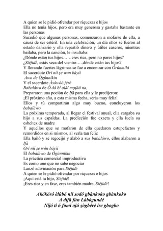 A quien se le pidió ofrendar por riquezas e hijos
Ella no tenía hijos, pero era muy generosa y gastaba bastante en
las personas
Sucedió que algunas personas, comenzaron a mofarse de ella, a
causa de ser estéril. En una celebración, un día ellos se fueron al
estado danzario y ella repartió dinero y útiles caseros, mientras
bailaba, pero la canción, le insultaba:
¿Dónde están tus hijos……eres rica, pero no pares hijos?
¿Sièjidé, estás seca del vientre…..dónde están tus hijos?
Y llorando fuertes lágrimas se fue a encontrar con Òrúnmìlà
El sacerdote Orí níí şe wón báyìí
 Awo de Ògúnníkin
Y el sacerdote Àsòwòò jèrè
Babaláwo de Ó dà bí alàí mợjàá na,
Prepararon una poción de Ifá para ella y le predijeron:
¡El próximo año, a esta misma fecha, serás muy feliz!
Ellos y tú compartirán algo muy bueno, concluyeron los
babaláwo
La próxima temporada, al llegar el festival anual, ella cargaba su
hijo a sus espaldas. La predicción fue exacta y ella lucía su
esbeltez de madre
Y aquellos que se mofaron de ella quedaron estupefactos y
remordidos en si mismos, al verla tan feliz
Ella bailó y se regocijó y alabó a sus babaláwo, ellos alabaron a
Ifá
Orí níí şe wón báyìí
El babaláwo de Ògúnníkin
La práctica comercial improductiva
Es como uno que no sabe negociar
Lanzó adivinación para Sièjidé
A quien se le pidió ofrendar por riquezas e hijos
¡Aquí está tu hijo, Sièjidé!
¡Eres rica y en fase, eres también madre, Sièjidé!

       Akókóró èlùbó níí sodó gbànkoko gbànkoko
                  A dífá fún Lábógundé
          Níjó ti ń fomi ojú şògbérè ire gbogbo
 