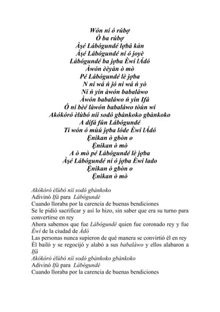 Wón ní ó rúbợ
                       Ó ba rúbợ
               Àşé Lábógundé lợbá kàn
               Àşé Lábógundé ní ó joyè
             Lábógundé ba jợba Èwí lÁdó
                   Àwón èèyàn ò mò
                 Pé Lábógundé lè jợba
                  N ní wá ń jó ní wá ń yò
                  Ní ń yin àwón babaláwo
                 Àwón babaláwo ń yin Ifá
           Ó ní bèé làwón babaláwo tòún wí
       Akókóró èlùbó níí sodó gbànkoko gbànkoko
                 A dífá fún Lábógundé
           Tí wón ó mùú jợba lóde Èwí lÁdó
                   Ệnikan ò gbòn o
                      Ệnikan ò mò
             A ò mò pé Lábógundé lè jợba
           Àşé Lábógundé ní ó jợba Èwí lado
                   Ệnikan ò gbòn o
                      Ệnikan ò mò

Akókóró èlùbó níí sodó gbànkoko
Adivinó Ifá para Lábógundé
Cuando lloraba por la carencia de buenas bendiciones
Se le pidió sacrificar y así lo hizo, sin saber que era su turno para
convertirse en rey
Ahora sabemos que fue Lábógundé quien fue coronado rey y fue
Èwí de la ciudad de Ádó
Las personas nunca supieron de qué manera se convirtió él en rey
Él bailó y se regocijó y alabó a sus babaláwo y ellos alabaron a
Ifá
Akókóró èlùbó níí sodó gbànkoko gbànkoko
Adivinó Ifá para Lábógundé
Cuando lloraba por la carencia de buenas bendiciones
 