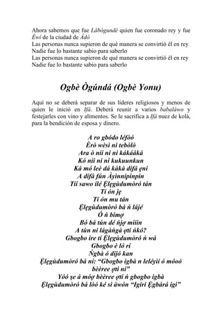 Ahora sabemos que fue Lábógundé quien fue coronado rey y fue
Èwí de la ciudad de Ádó
Las personas nunca supieron de qué manera se convirtió él en rey
Nadie fue lo bastante sabio para saberlo
Las personas nunca supieron de qué manera se convirtió él en rey
Nadie fue lo bastante sabio para saberlo


            Ogbè Ògúndá (Ogbè Yonu)
Aquí no se deberá separar de sus líderes religiosos y menos de
quien le inició en Ifá. Deberá reunir a varios babaláwo y
festejarles con vino y alimentos. Se le sacrifica a Ifá nuez de kolá,
para la bendición de esposa y dinero.

                   A ro gbódo léfòó
                  Èrò wèsì ni tebòlò
                Ara ò níí ni ni kákááká
               Kó níí ni ni kukuunkun
             Ká mó leè dá kàkà dífá ẹni
               A dífá fún Àyìnnipinpin
            Tíí sawo ilé Ệlẹgùdumòró tán
                        Tí ón jẹ
                     Tí ón mu tán
                Ệlẹgùdumòró bá ń lájé
                       Ó ń bímợ
                Bó bá tún dé ńjợ miiin
              A tún ni lágàńgà ợti ńkó?
          Gbogbo ire ti Ệlẹgùdumòró ń wá
                    Gbogbo è ló rí
                   Ńgbà ó dijó kan
   Ệlẹgùdumòró bá ní: “Gbogbo igbà n leléyìí ó móoó
                    bèèree ợti ní”
        Yóó şe á móợ bèèree ợti ń gbogbo igbà
   Ệlẹgùdumòró bá lòó ké si àwón “Igiri Ệgbárá igi”
 