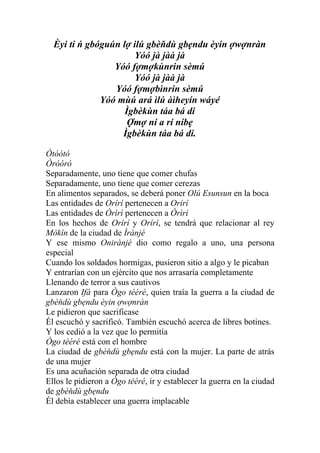 Èyi ti ń gbóguún lợ ilú gbèňdù gbẹndu èyin ợwợnràn
                      Yóó jà jàà jà
                 Yóó fợmợkùnrin sèmú
                      Yóó jà jàà jà
                 Yóó fợmợbìnrin sèmú
              Yóó mùú ará ìlú àìheyín wáyé
                    Ìgbèkùn táa bá di
                     Ợmợ ní a rí níbẹ
                   Ìgbèkùn táa bá di.

Òtóótó
Òróóró
Separadamente, uno tiene que comer chufas
Separadamente, uno tiene que comer cerezas
En alimentos separados, se deberá poner Olú Esunsun en la boca
Las entidades de Orírí pertenecen a Orírí
Las entidades de Òrìrì pertenecen a Òrìrì
En los hechos de Orírí y Orírí, se tendrá que relacionar al rey
Mòkín de la ciudad de Ìrànjé
Y ese mismo Onirànjé dio como regalo a uno, una persona
especial
Cuando los soldados hormigas, pusieron sitio a algo y le picaban
Y entrarían con un ejército que nos arrasaría completamente
Llenando de terror a sus cautivos
Lanzaron Ifá para Ògo tééré, quien traía la guerra a la ciudad de
gbèňdù gbẹndu èyin ợwợnràn
Le pidieron que sacrificase
Él escuchó y sacrificó. También escuchó acerca de libres botines.
Y los cedió a la vez que lo permitía
Ògo tééré está con el hombre
La ciudad de gbèňdù gbẹndu está con la mujer. La parte de atrás
de una mujer
Es una acuñación separada de otra ciudad
Ellos le pidieron a Ògo tééré, ir y establecer la guerra en la ciudad
de gbèňdù gbẹndu
Él debía establecer una guerra implacable
 