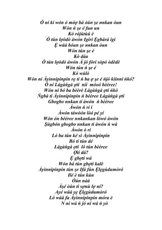 Ó ní kí wón ó móợ bá òún şe nnkan òun
                Wón ń şe é fun un
                   Kò rójútùú è
        Ó tún lợòdò àwón Igiri Ệgbárá igi
            Ệ wáá bóun şe nnkan òun
                   Wón tún şe é
                      Kò dáa
      Ó tún lợòdò àwón À jó fórí sòpó òdèdè
                  Wón tún ń şe é
                      Kó wúlò
Wón ní Àyìnnipinpin rẹ ti ń ba ợ şe é ńjó kìínní ńkó?
       Ó ní Lágàńgà ợti níí móoó bèèree!
       Wón ní bó ba bèèrè Lágàńgà ợti ńkó
   Ńgbà ti Àyìnnipinpin ń bèèree Lágàńgà ợti
         Gbogbo nnkan tí àwón ń bèèree
                    Àwón ń ri i
              Àwón táwòón lòó pé yí
       Wón ón bèèree nnkankan lówó àwón
       Şùgbón gbogbo nnkan ti àwón ń wá
                     Àwón ò ri
           Ló ba tún ké si Àyìnnipinpin
                    Bó ti tún dé
            Lágàńgà ợti ló tún bèèree
                      Ợti dá?
                    Ệ gbợti wá
              Wón bá tún gbợti kalè
    Àyìnnipinpin tún şe Ifá fún Ệlẹgùdumòró
                   Ilé è tún kún
                     Òún náà
              Àşé òún ti sợnù lợ ni?
             Ayé wáá yẹ Ệlẹgùdumòró
         Ló wáá fa Àyìnnipinpin móra è
               N ní wá ń jó ní wá ń yò
 