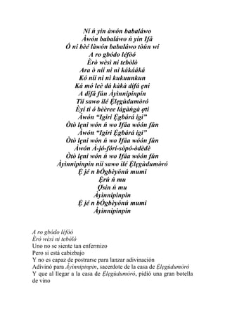 Ní ń yin àwón babaláwo
                  Àwón babaláwo ń yin Ifá
            Ó ní bèé làwón babaláwo tòún wí
                    A ro gbódo léfòó
                   Èrò wèsì ni tebòlò
                 Ara ò níí ni ni kákááká
                 Kó níí ni ni kukuunkun
               Ká mó leè dá kàkà dífá ẹni
                A dífá fún Àyìnnipinpin
               Tíí sawo ilé Ệlẹgùdumòró
               Èyí ti ó bèèree lágàńgà ợti
                Àwón “Igiri Ệgbárá igi”
            Òtò lẹni wón ń wo Ifáa wóón fún
                Àwón “Igiri Ệgbárá igi”
            Òtò lẹni wón ń wo Ifáa wóón fún
               Àwón À-jó-fórí-sòpó-òdèdè
            Òtò lẹni wón ń wo Ifáa wóón fún
         Àyìnnipinpin níí sawo ilé Ệlẹgùdumòró
                Ệ jé n bÓgbèyónú mumi
                        Ệrú ń mu
                        Ợsin ń mu
                      Àyìnnipinpin
                Ệ jé n bÓgbèyónú mumi
                      Àyìnnipinpin


A ro gbódo léfòó
Èrò wèsì ni tebòlò
Uno no se siente tan enfermizo
Pero si está cabizbajo
Y no es capaz de postrarse para lanzar adivinación
Adivinó para Àyìnnipinpin, sacerdote de la casa de Ệlẹgùdumòró
Y que al llegar a la casa de Ệlẹgùdumòró, pidió una gran botella
de vino
 