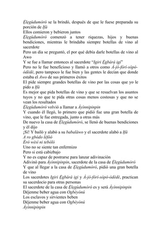 Ệlẹgùdumòró se la brindó, después de que le fuese preparada su
porción de Ifá
Ellos comieron y bebieron juntos
Ệlẹgùdumòró comenzó a tener riquezas, hijos y buenas
bendiciones, mientras le brindaba siempre botellas de vino al
sacerdote
Pero un día se preguntó, el por qué debía darle botellas de vino al
Awo
Y se fue a llamar entonces al sacerdote “Igiri Ệgbárá igi”
Pero no le fue beneficioso y llamó a otros como À-jó-fórí-sòpó-
òdèdè, pero tampoco le fue bien y las gentes le decían que donde
estaba el Awo de sus primeros éxitos
El pide siempre grandes botellas de vino por las cosas que yo le
pido a Ifá
Es mejor que pida botellas de vino y que se resuelvan los asuntos
tuyos y no que te pida otras cosas menos costosas y que no se
vean los resultados
Ệlẹgùdumòró volvió a llamar a Àyìnnipinpin
Y cuando él llegó, lo primero que pidió fue una gran botella de
vino, que le fue entregada, junto a otras más
De nuevo la casa de Ệlẹgùdumòró, se llenó de buenas bendiciones
y él dijo
¡Si! Y bailó y alabó a su babaláwo y el sacerdote alabó a Ifá
A ro gbódo léfòó
Èrò wèsì ni tebòlò
Uno no se siente tan enfermizo
Pero si está cabizbajo
Y no es capaz de postrarse para lanzar adivinación
Adivinó para Àyìnnipinpin, sacerdote de la casa de Ệlẹgùdumòró
Y que al llegar a la casa de Ệlẹgùdumòró, pidió una gran botella
de vino
Los sacerdotes Igiri Ệgbárá igi y À-jó-fórí-sòpó-òdèdè, practican
su sacerdocio para otras personas
El sacerdote de la casa de Ệlẹgùdumòró es y será Àyìnnipinpin
Déjenme beber agua con Ogbèyónú
Los esclavos y sirvientes beben
Déjenme beber agua con Ogbèyónú
Àyìnnipinpin
 