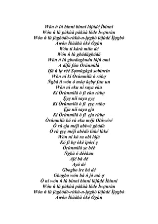Wón ń lú bínní bínní lójúdé Ìbínní
   Wón ń lú pàkùà pàkùà lóde Ìwợnràn
Wón ń lú jògbòdò-rúkú-n-jợgbò lójúdé Ìjợgbò
          Àwón Ìbààbà òkè Ògún
            Wón ti kárà mìín dé
           Wón ń lú gbádágbádá
      Wón ń lú gbudugbudu lójú omi
            A dífá fún Òrúnmìlà
      Ifá ń lợ rèé Sợmúgàgà sobìnrín
        Wón ní kí Òrúnmìlà ó rúbợ
      Ńgbà ti wón ó móợ kẹbợ fun un
           Wón ni eku ni saya eku
         Kí Òrúnmìlà ò fi eku rúbợ
              Ệyẹ níí saya ẹyẹ
         Kí Òrúnmìlà ò fi ẹyẹ rúbợ
               Ệja níí saya ẹja
         Kí Òrúnmìlà ò fi ẹja rúbợ
     Òrúnmìlà bá rú eku méjì Olúwéré
         Ó rú ẹja méjì abiwè gbàdà
       Ó rú ẹyẹ méjì abèdò lùké lùké
            Wón ní kó ra obì lójà
             Kó fi bợ òkè ìpòrí ẹ
              Òrúnmìlà şe béè
               Ńgbà ó dèèkan
                  Ajé bá dé
                    Ayá dé
              Gbogbo ire bá dé
         Gbogbo wón bá ń jò mó ợ
  Ó ní wón ń lú bínní bínní lójúdé Ìbínní
   Wón ń lú pàkùà pàkùà lóde Ìwợnràn
Wón ń lú jògbòdò-rúkú-n-jợgbò lójúdé Ìjợgbò
          Àwón Ìbààbà òkè Ògún
 