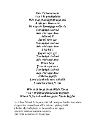 Wón ti kárà mìín dé
                   Wón ń lú gbádágbádá
              Wón ń lú gbudugbudu lójú omi
                    A dífá fún Òrúnmìlà
              Ifá ń lợ rèé Sợmúgàgà sobìnrín
                     Sợmúgàgà súré wá
                     Kóo wáá saya Awo
                         Béku bá jí
                       Ệja níí saya ẹja
                     Sợmúgàgà súré wá
                     Kóo wáá saya Awo
                          Béyẹ bá jí
                      Ệyẹ níí saya ẹyẹ
                     Sợmúgàgà súré wá
                     Kóo wáá saya Awo
                         Béran bá jí
                     Ệran ni saya ẹran
                     Sợmúgàgà súré wá
                     Kóo wáá saya Awo
                      Àtòkèèrè féfééfé
               Léwé ợkợ ti wáá saya obì lójà
                  Ệ súré wá ẹ wáà fé wa!

          Wón ń lú bínní bínní lójúdé Ìbínní
         Wón ń lú pàkùà pàkùà lóde Ìwợnràn
      Wón ń lú jògbòdò-rúkú-n-jợgbò lójúdé Ìjợgbò

Las tribus Ìbààbà de la parte alta del río Ogun, habían importado
otra práctica maravillosa; ellos batían el gbádágbádá
Y batían el gbudugbudu en la superficie del agua
Lanzaron adivinación para Òrúnmìlà
Que venía a casarse con Somúgàgà
 