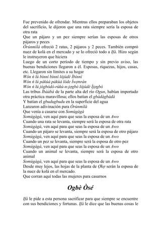 Fue prevenido de ofrendar. Mientras ellos preparaban los objetos
del sacrificio, le dijeron que una rata siempre sería la esposa de
otra rata
Que un pájaro y un pez siempre serían las esposas de otros
pájaros y peces
Òrúnmìlà ofreció 2 ratas, 2 pájaros y 2 peces. También compró
nuez de kolá en el mercado y se lo ofreció todo a Ifá. Hizo según
le instruyeron que hiciera
Luego de un corto período de tiempo y sin previo aviso, las
buenas bendiciones llegaron a él. Esposas, riquezas, hijos, casas,
etc. Llegaron sin límites a su hogar
Wón ń lú bínní bínní lójúdé Ìbínní
Wón ń lú pàkùà pàkùà lóde Ìwợnràn
Wón ń lú jògbòdò-rúkú-n-jợgbò lójúdé Ìjợgbò
Las tribus Ìbààbà de la parte alta del río Ogun, habían importado
otra práctica maravillosa; ellos batían el gbádágbádá
Y batían el gbudugbudu en la superficie del agua
Lanzaron adivinación para Òrúnmìlà
Que venía a casarse con Somúgàgà
Somúgàgà, ven aquí para que seas la esposa de un Awo
Cuando una rata se levanta, siempre será la esposa de otra rata
Somúgàgà, ven aquí para que seas la esposa de un Awo
Cuando un pájaro se levanta, siempre será la esposa de otro pájaro
Somúgàgà, ven aquí para que seas la esposa de un Awo
Cuando un pez se levanta, siempre será la esposa de otro pez
Somúgàgà, ven aquí para que seas la esposa de un Awo
Cuando un animal se levanta, siempre será la esposa de otro
animal
Somúgàgà, ven aquí para que seas la esposa de un Awo
Desde muy lejos, las hojas de la planta de Ợkợ serán la esposa de
la nuez de kolá en el mercado.
Que corran aquí todas las mujeres para casarnos

                         Ogbè Òsé
Ifá le pide a esta persona sacrificar para que siempre se encuentre
con sus bendiciones y fortunas. Ifá le dice que las buenas cosas le
 