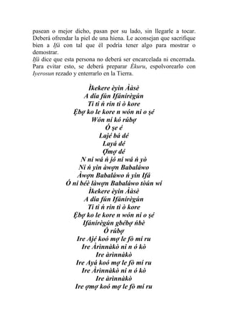 pasean o mejor dicho, pasan por su lado, sin llegarle a tocar.
Deberá ofrendar la piel de una hiena. Le aconsejan que sacrifique
bien a Ifá con tal que él podría tener algo para mostrar o
demostrar.
Ifá dice que esta persona no deberá ser encarcelada ni encerrada.
Para evitar esto, se deberá preparar Èkuru, espolvorearlo con
Iyerosun rezado y enterrarlo en la Tierra.

                     Ìkekere èyin Ààsè
                    A día fún Ifánírègún
                     Ti ti ń rin ti ò kore
               Ệbợ ko le kore n wón ni o şé
                       Wón ní kó rúbợ
                            Ó şe é
                          Lajé bá dé
                           Layá dé
                           Ợmợ dé
                   N ní wá ń jó ní wá ń yò
                  Ní ń yin àwợn Babaláwo
                 Àwợn Babaláwo ń yin Ifá
             Ó ní béè làwợn Babaláwo tòún wí
                     Ìkekere èyin Ààsè
                    A día fún Ifánírègún
                     Ti ti ń rin ti ò kore
               Ệbợ ko le kore n wón ni o şé
                   Ifánírègún gbébợ ńbè
                            Ó rúbợ
                 Ire Ajé koó mợ le fò mí ru
                   Ire Àrìnnàkò ni n ó kò
                        Ire àrìnnàkò
                Ire Ayá koó mợ le fò mí ru
                   Ire Àrìnnàkò ni n ó kò
                        Ire àrìnnàkò
                Ire ợmợ koó mợ le fò mí ru
 