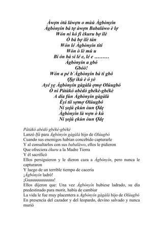 Àwợn òtá láwợn o mùú Àgbònyín
           Àgbònyín bá tợ àwợn Babaláwo è lợ
                Wón ní kó fi èkuru bợ ilè
                      Ó bá bợ ilè tán
                  Wón lé Àgbònyín títí
                      Wón ò lè mú u
               Bí ón bá si lé e, lé e ………
                     Àgbònyín a gbó
                           Gbóò!
             Wón a pé b`Àgbònyín bá tí gbó
                      Ợjợ ikú è ó yè
          Ayé yẹ Àgbònyín gàgàlà ợmợ Olúugbó
             Ó ni Pátàkó abèdò gbékè-gbékè
               A día fún Àgbònyín gàgàlà
                  Èyí tíí sợmợ Olúugbó
                  Ni şojú ẹkùn òun Ợdẹ
                  Àgbònyín là wợn ò kú
                  Ni şojú ẹkùn òun Ợdẹ

Pátàkó abèdò gbékè-gbékè
Lanzó Ifá para Àgbònyín gàgàlà hijo de Olúugbó
Cuando sus enemigos habían concebido capturarle
Y al consultarlos con sus babaláwo, ellos le pidieron
Que ofreciera èkuru a la Madre Tierra
Y él sacrificó
Ellos persiguieron y le dieron caza a Àgbònyín, pero nunca le
capturaron
Y luego de un terrible tiempo de cacería
¡Àgbònyín ladró!
¡Guauuuuuuuuuu!
Ellos dijeron que: Una vez Àgbònyín hubiese ladrado, su día
predestinado para morir, había de cambiar
La vida le fue muy placentera a Àgbònyín gàgàlà hijo de Olúugbó
En presencia del cazador y del leopardo, devino salvado y nunca
murió
 