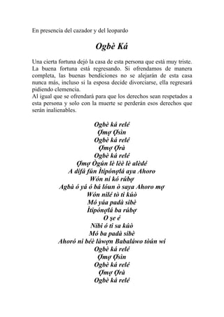 En presencia del cazador y del leopardo

                          Ogbè Ká
Una cierta fortuna dejó la casa de esta persona que está muy triste.
La buena fortuna está regresando. Si ofrendamos de manera
completa, las buenas bendiciones no se alejarán de esta casa
nunca más, incluso si la esposa decide divorciarse, ella regresará
pidiendo clemencia.
Al igual que se ofrendará para que los derechos sean respetados a
esta persona y solo con la muerte se perderán esos derechos que
serán inalienables.

                        Ogbè ká relé
                         Ợmợ Ợsìn
                        Ogbè ká relé
                          Ợmợ Ợrà
                        Ogbè ká relé
                 Ợmợ Ògún lè lèè lè alèdé
              A dífá fún Ìtipónợlá aya Ahoro
                      Wón ní kó rúbợ
           Agbà ó yá ó bá lóun ò saya Ahoro mợ
                     Wón nilé tò ti kúò
                     Mó yáa padà sibè
                     Ìtipónợlá ba rúbợ
                           O şe é
                      Níbi ó ti sa kúò
                      Mó ba padà sibè
           Ahoró ni béè làwợn Babaláwo tòún wí
                        Ogbè ká relé
                         Ợmợ Ợsìn
                        Ogbè ká relé
                          Ợmợ Ợrà
                        Ogbè ká relé
 
