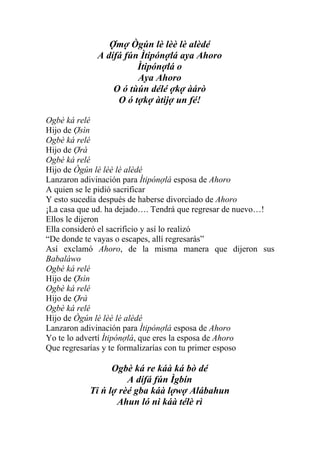 Ợmợ Ògún lè lèè lè alèdé
             A dífá fún Ìtipónợlá aya Ahoro
                       Ìtipónợlá o
                       Aya Ahoro
                 O ó tùún délé ợkợ àárò
                  O ó tợkợ àtijợ un fé!

Ogbè ká relé
Hijo de Ợsìn
Ogbè ká relé
Hijo de Ợrà
Ogbè ká relé
Hijo de Ògún lè lèè lè alèdé
Lanzaron adivinación para Ìtipónợlá esposa de Ahoro
A quien se le pidió sacrificar
Y esto sucedía después de haberse divorciado de Ahoro
¡La casa que ud. ha dejado…. Tendrá que regresar de nuevo…!
Ellos le dijeron
Ella consideró el sacrificio y así lo realizó
“De donde te vayas o escapes, allí regresarás”
Así exclamó Ahoro, de la misma manera que dijeron sus
Babaláwo
Ogbè ká relé
Hijo de Ợsìn
Ogbè ká relé
Hijo de Ợrà
Ogbè ká relé
Hijo de Ògún lè lèè lè alèdé
Lanzaron adivinación para Ìtipónợlá esposa de Ahoro
Yo te lo advertí Ìtipónợlá, que eres la esposa de Ahoro
Que regresarías y te formalizarías con tu primer esposo

                 Ogbè ká re káà ká bò dé
                     A dífá fún Ìgbín
           Ti ń lợ rèé gba káà lợwợ Alábahun
                  Ahun ló ni káà télè rì
 
