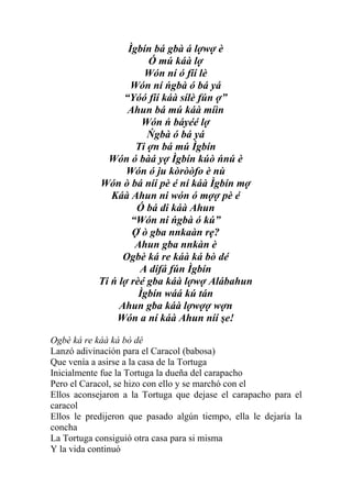 Ìgbín bá gbà á lợwợ è
                        Ó mú káà lợ
                       Wón ní ó fíí lè
                    Wón ní ńgbà ó bá yá
                  “Yóó fíí káà sílè fún ợ”
                   Ahun bá mú káà míìn
                       Wón ń báyéé lợ
                        Ńgbà ó bá yá
                     Ti ợn bá mú Ìgbín
              Wón ó bàá yợ Ìgbín kúò ńnú è
                   Wón ó ju kòròòfo è nù
            Wón ò bá níí pè é ní káà Ìgbín mợ
               Káà Ahun ni wón ó mợợ pè é
                     Ó bá di káà Ahun
                    “Wón ni ńgbà ó kú”
                    Ợ ò gba nnkaàn rẹ?
                     Ahun gba nnkàn è
                  Ogbè ká re káà ká bò dé
                      A dífá fún Ìgbín
            Ti ń lợ rèé gba káà lợwợ Alábahun
                      Ìgbín wáá kú tán
                 Ahun gba káà lợwợợ wợn
                Wón a ní káà Ahun níí şe!

Ogbè ká re káà ká bò dé
Lanzó adivinación para el Caracol (babosa)
Que venía a asirse a la casa de la Tortuga
Inicialmente fue la Tortuga la dueña del carapacho
Pero el Caracol, se hizo con ello y se marchó con el
Ellos aconsejaron a la Tortuga que dejase el carapacho para el
caracol
Ellos le predijeron que pasado algún tiempo, ella le dejaría la
concha
La Tortuga consiguió otra casa para si misma
Y la vida continuó
 