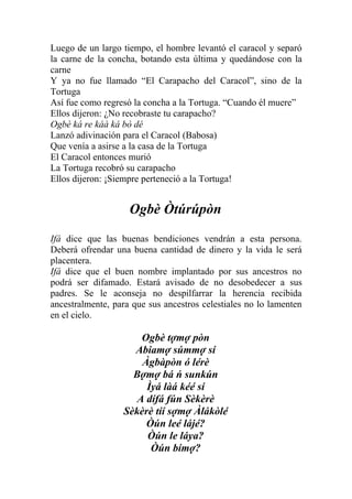 Luego de un largo tiempo, el hombre levantó el caracol y separó
la carne de la concha, botando esta última y quedándose con la
carne
Y ya no fue llamado “El Carapacho del Caracol”, sino de la
Tortuga
Así fue como regresó la concha a la Tortuga. “Cuando él muere”
Ellos dijeron: ¿No recobraste tu carapacho?
Ogbè ká re káà ká bò dé
Lanzó adivinación para el Caracol (Babosa)
Que venía a asirse a la casa de la Tortuga
El Caracol entonces murió
La Tortuga recobró su carapacho
Ellos dijeron: ¡Siempre perteneció a la Tortuga!


                    Ogbè Òtúrúpòn
Ifá dice que las buenas bendiciones vendrán a esta persona.
Deberá ofrendar una buena cantidad de dinero y la vida le será
placentera.
Ifá dice que el buen nombre implantado por sus ancestros no
podrá ser difamado. Estará avisado de no desobedecer a sus
padres. Se le aconseja no despilfarrar la herencia recibida
ancestralmente, para que sus ancestros celestiales no lo lamenten
en el cielo.

                      Ogbè tợmợ pòn
                    Abiamợ súmmợ sí
                      Àgbàpòn ó lérè
                    Bợmợ bá ń sunkún
                       Ìyá làá kéé sí
                     A dífá fún Sèkèrè
                  Sèkèrè tíí sợmợ Àlákòlé
                       Òún leé lájé?
                       Òún le láya?
                        Òún bímợ?
 