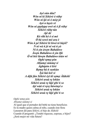 Ayé oún dáa?
                 Wón ní kí Sèkèrè ó rúbợ
                  Wón ni ijó ní ó móợ jó
                      Ayò n layée rè
            Wón ní ợpợlợpợ owó ni ó fi rúbợ
                     Sèkèrè rúbợ tán
                          Ajé dé
                    Kò ribi kó ó si mó
                   Ó bá sowó mó ara è
            Wón ń pé Sèkèrè ló lówó tó báyìí?
                  N ní wá ń jó ní wá ń yò
                 Ní ń yìn àwợn Babaláwo
                Àwợn Babaláwo ń yìn Ifá
            Ó ní béè làwợn Babaláwo tòún wí
                     Ogbè tợmợ pòn
                    Abiamợ súmmợ sí
                      Àgbàpòn ó lérè
                    Bợmợ bá ń sunkún
                       Ìyá làá kéé sí
          A dífá fún Sèkèrè èyí tíí sợmợ Àlákòlé
                   Sèkèrè araà rẹ lokùn
               Sèkèrè araà rẹ lájé gbé ń so
                Ajé wáá rí rẹrẹ báwònyí o
                   Sèkèrè araà rẹ lokùn
               Sèkèrè araà rẹ lájé gbé ń so

Ogbè tợmợ pòn
Abiamợ súmmợ sí
Al igual que el portador del bebé no tiene beneficios
Es la madre quien calma al niño, cuando éste llora
Lanzaron Ifá para Sèkèrè, el hijo de Àlákòlé
Cuando él preguntó: ¿Tendré riquezas, esposas, e hijos?
¿Será mejor mi vida futura?
 