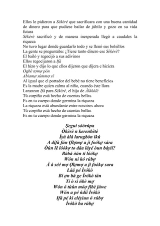 Ellos le pidieron a Sèkèrè que sacrificara con una buena cantidad
de dinero para que pudiese bailar de júbilo y gozo en su vida
futura
Sèkèrè sacrificó y de manera inesperada llegó a caudales la
riqueza
No tuvo lugar donde guardarlo todo y se llenó sus bolsillos
La gente se preguntaba: ¿Tiene tanto dinero ese Sèkèrè?
El bailó y regocijó a sus adivinos
Ellos regocijaron a Ifá
El hizo y dijo lo que ellos dijeron que dijera e hiciera
Ogbè tợmợ pòn
Abiamợ súmmợ sí
Al igual que el portador del bebé no tiene beneficios
Es la madre quien calma al niño, cuando éste llora
Lanzaron Ifá para Sèkèrè, el hijo de Àlákòlé
Tú corpiño está hecho de cuentas bellas
Es en tu cuerpo donde germina la riqueza
La riqueza está abundante entre nosotros ahora
Tú corpiño está hecho de cuentas bellas
Es en tu cuerpo donde germina la riqueza

                       Şeguí sóòrúpa
                     Òkèrè n kerenbètè
                    Ìyà àlà larugbòn ikú
             A dífá fún Ợlợmợ a ji foókợ sára
            Òún lê lóókợ to dáa láyé òun báyìí?
                     Bàbá òún tí lóókợ
                      Wón ní kó rúbợ
             À á séé mợ Ợlợmợ a ji foókợ sara
                        Làá pé Ìrókò
                   Bí ợn bá ge Ìrókò tán
                       Tí ò si ńbè mợ
                Wón ó túún móợ fibè júwe
                    Wón a pé ńdíí Ìrókò
                  Ifá pé ki eléyìun ó rúbợ
                       Ìrókò ba rúbợ
 