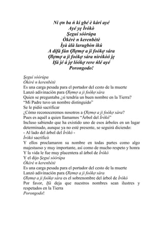 Ni ợn ba ń ki gbé è kárí ayé
                        Ayé yẹ Ìrókò
                       Şeguí sóòrúpa
                     Òkèrè n kerenbètè
                   Ìyà àlà larugbòn ikú
             A dífá fún Ợlợmợ a ji foókợ sára
             Ợlợmợ a ji foókợ sára nìrókòó jẹ
               Ifá jé á jợ lóókợ rere ńlé ayé
                         Porongodo!
Şeguí sóòrúpa
Òkèrè n kerenbètè
Es una carga pesada para el portador del cesto de la muerte
Lanzó adivinación para Ợlợmợ a ji foókợ sára
Quien se preguntaba ¿si tendría un buen nombre en la Tierra?
“Mi Padre tuvo un nombre distinguido”
Se le pidió sacrificar
¿Cómo reconoceremos nosotros a Ợlợmợ a ji foókợ sára?
Pues es aquél a quien llamamos “Árbol del Ìrókò”
Incluso sabiendo que ha existido uno de esos árboles en un lugar
determinado, aunque ya no esté presente, se seguirá diciendo:
- Al lado del árbol del Ìrókò -
Ìrókò sacrificó
Y ellos proclamaron su nombre en todas partes como algo
majestuoso y muy importante, así como de mucho respeto y honra
Y la vida le fue muy placentera al árbol de Ìrókò
Y el dijo Şeguí sóòrúpa
Òkèrè n kerenbètè
Es una carga pesada para el portador del cesto de la muerte
Lanzó adivinación para Ợlợmợ a ji foókợ sára
Ợlợmợ a ji foókợ sára es el sobrenombre del árbol de Ìrókò
Por favor, Ifá deja que nuestros nombres sean ilustres y
respetados en la Tierra
Porongodo!
 