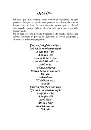 Ogbè Òtúá
Ifá dice que muy buenas cosas vienen al encuentro de esta
persona. Siempre y cuando esta persona está destinada a tener
fortuna casi al final de su existencia, asunto que no deberá
entristecerlo, porque deberá ofrendar solo para una larga vida
(longevidad).
Ifá le pide ser una persona tranquila y de mucha calma, que
deberá sacrificar en pos de su Ệgbérun, así como congregar y
alimentar a niños muy pequeños.

               Ệmợ níí forí gbón nini jáko
               Òyà níí kò rùmùrùmù wợdò
                    A dífá fún Ààrò
                      A bu fún Alè
                  Wón ní kí Ààrò rúbợ
                 Wón ní kí Alè náà ó rú
                        Ààrò rúbợ
                    Alè náà ò gbéyìn
                Béèyán bá wà ni oko ààrò
                         Yóó şişé
                       Yóó lòbínrin
                    Níí dalé kokooko
                         Wón ní
               Ệmợ níí forí gbón nini jáko
               Òyà níí kò rùmùrùmù wợdò
                    A dífá fún Ààrò
                      A bu fún Alè
                        Ààrò rèé o
                      Alè ni ń tợrợ
                    Bálé bá sunwợn
                         N ó sajé
 