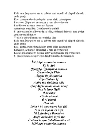 Es la rata Ệmợ quien usa su cabeza para sacudir el césped húmedo
en la granja
Es el cortador de césped quien entra al río con torpeza
Lanzaron Ifá para el amanecer y para el crepúsculo
Les dijeron a ambos que sacrificaran
Amanecer lo realizó. Crepúsculo lo omitió
Si uno está en los albores de su vida, se deberá laborar, para poder
contraer matrimonio
Y esto le durará hasta sus sombríos días
Es la rata Ệmợ quien usa su cabeza para sacudir el césped húmedo
en la granja
Es el cortador de césped quien entra al río con torpeza
Lanzaron Ifá para el amanecer y para el crepúsculo
Este es mi amanecer, porque estoy comenzando mi crepúsculo
Si mi crepúsculo es perfecto, tendré muchas bendiciones

               Ìdérí Apó ò sunwòn sunwòn
                         Kó ju Apó
              Ợgbợgbợ Àgbợnyín ò sunwòn
                    Ò sunwòn ju Ekùn
                   Àgbélé ilé yìí sunwòn
                      Ò ju Omidan lợ
                 A dífá fún Oníjùmu nàkí
              Ợmợ Ajợká nahín nahín bímợ
                    Òun le bímợ láyé?
                         Ó bá rúbợ
                       Ợkaàn rè balè
                        Ó ní Ìsinmi
                         Òun náà
              Lòún ń kó ợmợ wẹẹrẹ kiri yìí?
                  N ní wá ń jó ní wá ń yò
                 Ní ń yìn àwợn Babaláwo
                 Àwợn Babaláwo ń yìn Ifá
             Ó ní béè làwợn Babaláwo tòún wí
               Ìdérí Apó ò sunwòn sunwòn
 
