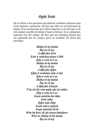 Ogbè Ìrètè
Ifá se refiere a tres personas que deberán combinar esfuerzos para
crear riquezas o ganancias. Ifá dice que ellos no son hermanos de
sangre. Si es una persona que realiza negocios, se le dirá que es de
otra ciudad o pueblo de donde él hará su fortuna. Si es campesino,
regresará rico del campo. Ifá dice que sus enemigos desean que
sea capturado por los ajogun, pero no sucederá. Ifá desea que
sacrifique.

                    Àkùkợ tó kợ lanàá
                       Ìkợ ire ló kợ
                      A dífá fún Erin
               Erin ń sunkúun póun ò lólá
                     Ệbợ n wón ní ó şe
                    Àkùkợ tó kợ lanàá
                       Ìkợ ire ló kợ
                      A dífá fún Ệfợn
                Ệfợn ń sunkúun òún ò níyì
                     Ệbợ n wón ní ó şe
                    Àkùkợ tó kợ lanàá
                       Ìkợ ire ló kợ
                    A dífá fún Eşinşin
            Ń lợ rèé bá wón múlẹ oko àì ródún
                     Ệbợ n wón ní ó şe
                  Àwợn mètééta bá rúbợ
                         Erin rúbợ
                      Ệfợn náà rúbợ
                    Eeşin náà ò gbéyin
                    Àwợn mètééta bá là
            Wón bá bèrè síí yin àwợn babaláwo
                Wón ní Àkùkợ tó kợ lanàá
                       Ìkợ ire ló kợ
 