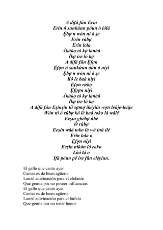 A dífá fún Erin
              Erin ń sunkúun póun ò lólá
                   Ệbợ n wón ní ó şe
                        Erin rúbợ
                         Erin lola
                   Àkùkợ tó kợ lanàá
                      Ìkợ ire ló kợ
                    A dífá fún Ệfợn
              Ệfợn ń sunkúun òún ò níyì
                   Ệbợ n wón ní ó şe
                     Kó le baà níyì
                       Ệfợn rúbợ
                       Ệfợợn níyì
                   Àkùkợ tó kợ lanàá
                      Ìkợ ire ló kợ
   A dífá fún Eşinşin tíí sợmợ ìkéyìín wợn leńje-leńje
          Wón ní ó rúbợ kó lè baà toko là wálé
                    Eeşin gbébợ ńbè
                          Ó rúbợ
              Eeşin wáá toko là wá inú ilé
                       Erin lola o
                        Ệfợn níyì
                  Eeşin nikàn ló roko
                         Lòó lá o
              Ifá póun pé ire fún eléyiun.

El gallo que canto ayer
Cantar es de buen agüero
Lanzó adivinación para el elefante
Que gemía por no poseer influencias
El gallo que canto ayer
Cantar es de buen agüero
Lanzó adivinación para el búfalo
Que gemía por no tener honor
 