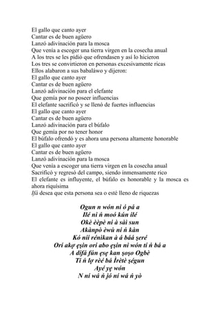 El gallo que canto ayer
Cantar es de buen agüero
Lanzó adivinación para la mosca
Que venía a escoger una tierra virgen en la cosecha anual
A los tres se les pidió que ofrendasen y así lo hicieron
Los tres se convirtieron en personas excesivamente ricas
Ellos alabaron a sus babaláwo y dijeron:
El gallo que canto ayer
Cantar es de buen agüero
Lanzó adivinación para el elefante
Que gemía por no poseer influencias
El elefante sacrificó y se llenó de fuertes influencias
El gallo que canto ayer
Cantar es de buen agüero
Lanzó adivinación para el búfalo
Que gemía por no tener honor
El búfalo ofrendó y es ahora una persona altamente honorable
El gallo que canto ayer
Cantar es de buen agüero
Lanzó adivinación para la mosca
Que venía a escoger una tierra virgen en la cosecha anual
Sacrificó y regresó del campo, siendo inmensamente rico
El elefante es influyente, el búfalo es honorable y la mosca es
ahora riquísima
Ifá desea que esta persona sea o esté lleno de riquezas

                 Ogun n wón ni ó pá a
                   Ilé ni ń moó kún ilé
                  Okè èèpè ni à sàì sun
                  Akànpò èwù ni ń kàn
               Kó níí rénìkan à á báá şeré
        Orí akợ ẹşin orí abo ẹşin ni wón tí ń bá a
              A dífá fún ẹsẹ kan şoşo Ogbè
                Ti ń lợ rèé bá Ìrètè şégun
                        Ayé yẹ wón
                 N ní wá ń jó ní wá ń yò
 