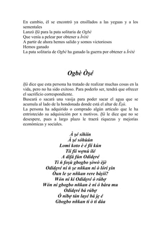 En cambio, él se encontró ya ensillados a las yeguas y a los
sementales
Lanzó Ifá para la pata solitaria de Ogbè
Que venía a pelear por obtener a Ìrètè
A partir de ahora hemos salido y somos victoriosos
Hemos ganado
La pata solitaria de Ogbè ha ganado la guerra por obtener a Ìrètè




                         Ogbè Òşé
Ifá dice que esta persona ha tratado de realizar muchas cosas en la
vida, pero no ha sido exitoso. Para poderlo ser, tendrá que ofrecer
el sacrificio correspondiente.
Buscará o sacará una vasija para poder sacar el agua que se
acumula al lado de la hondonada donde está el altar de Èşù.
La persona ha adquirido o comprado algún artículo que le ha
entristecido su adquisición por x motivos. Ifá le dice que no se
desespere, pues a largo plazo le traerá riquezas y mejorías
económicas y sociales.

                        À şé síhìín
                       À şé sóhùún
                   Lomi koto è é fíí kún
                      Tíí fíí wợnú ilé
                    A dífá fún Odídẹré
                Tí ń foşù gbogbo şòwò èjè
            Odídẹré ní ń şe nňkan ni ò lórí yin
               Òun le şe nňkan rere báyìí?
                Wón ní kí Odídẹré ó rúbợ
           Wón ni gbogbo nňkan è ní ó bára mu
                     Odídẹré bá rúbợ
                 Ó nibợ tán layé bá jẹ é
                Gbogbo nňkan tí ò ti dáa
 